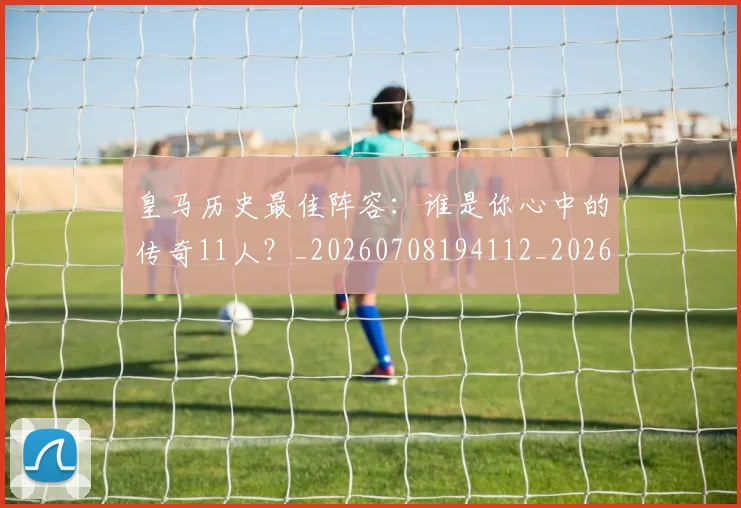 皇马历史最佳阵容：谁是你心中的传奇11人？_20260708194112_20260802163405