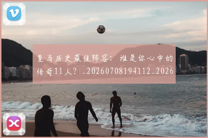 皇马历史最佳阵容：谁是你心中的传奇11人？_20260708194112_20260802163405